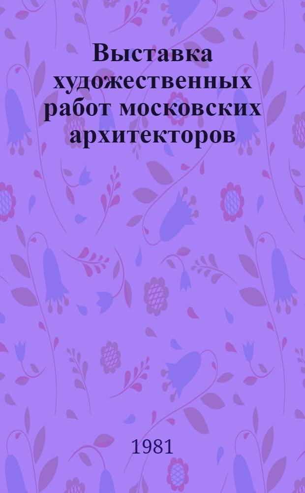 Выставка художественных работ московских архитекторов (ЦДА, март-апр. 1981 г.) : Каталог