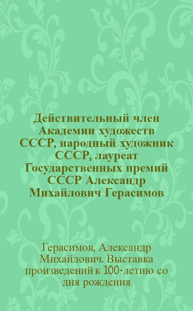 Действительный член Академии художеств СССР, народный художник СССР, лауреат Государственных премий СССР Александр Михайлович Герасимов, 1881-1963 : Выставка произведений к 100-летию со дня рождения : Живопись, графика : Каталог