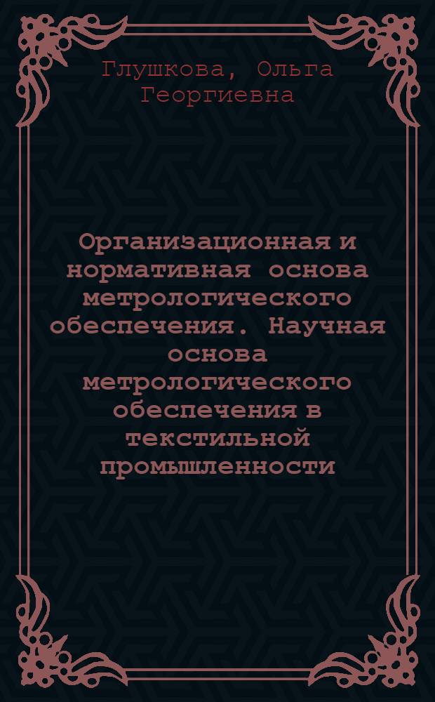 Организационная и нормативная основа метрологического обеспечения. Научная основа метрологического обеспечения в текстильной промышленности : Из цикла лекций заоч. фак. "Совершенствование метрол. службы на предприятиях текстил. пром-сти"