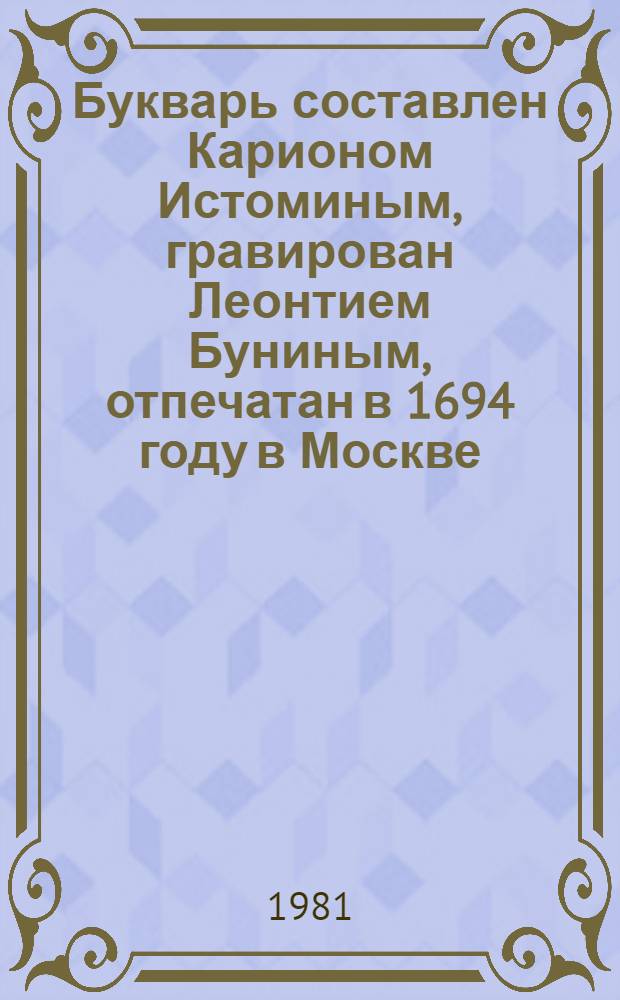 Букварь составлен Карионом Истоминым, гравирован Леонтием Буниным, отпечатан в 1694 году в Москве : Факс. воспроизведение, хранящегося в Гос. публ. б-ке им. М.Е. Салтыкова-Щедрина в Ленинграде