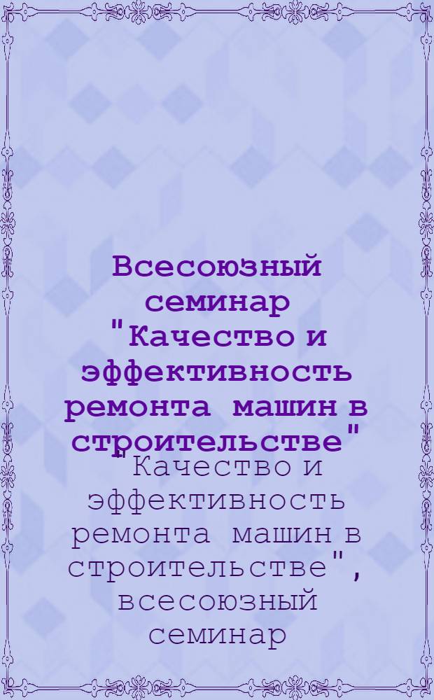 Всесоюзный семинар "Качество и эффективность ремонта машин в строительстве" (Москва, 27-31 июля 1981 г.) : Тезисы докл