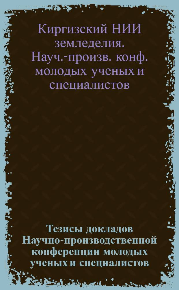 Тезисы докладов Научно-производственной конференции молодых ученых и специалистов, посвященной 25-летию Киргизского научно-исследовательского института земледелия