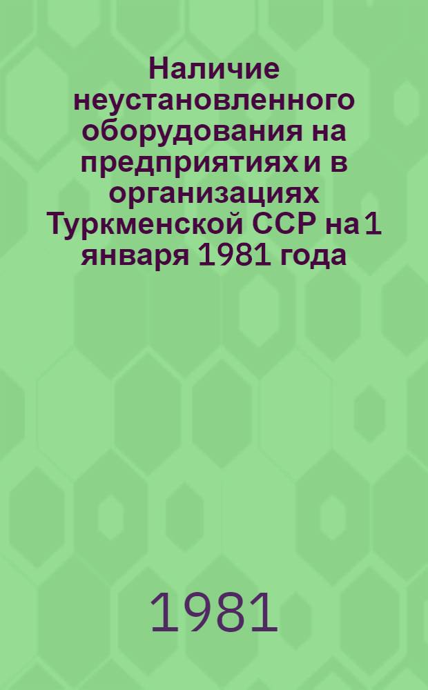 Наличие неустановленного оборудования на предприятиях и в организациях Туркменской ССР на 1 января 1981 года : Стат. сб