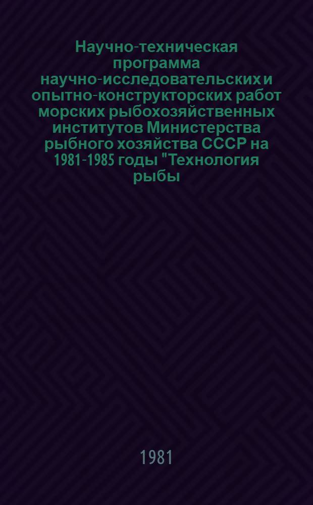 Научно-техническая программа научно-исследовательских и опытно-конструкторских работ морских рыбохозяйственных институтов Министерства рыбного хозяйства СССР на 1981-1985 годы "Технология рыбы, беспозвоночных и водорослей" : Проект