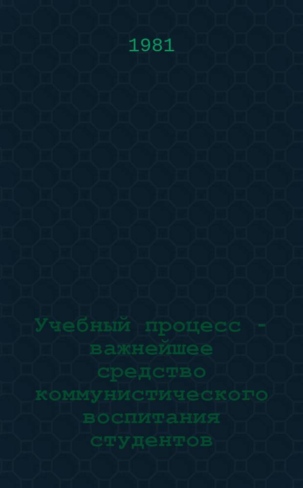 Учебный процесс - важнейшее средство коммунистического воспитания студентов : (Тез. докл. и сообщ. межвуз. науч.-практ. конф.)