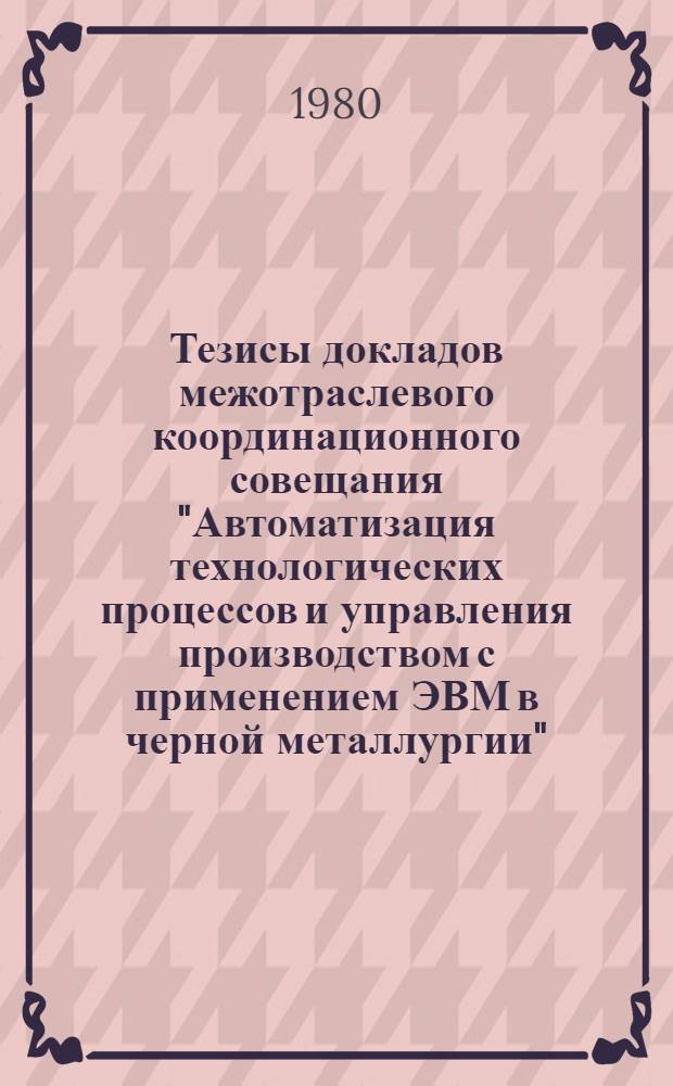 Тезисы докладов межотраслевого координационного совещания "Автоматизация технологических процессов и управления производством с применением ЭВМ в черной металлургии" (г. Днепропетровск, авг. 1980 г.)