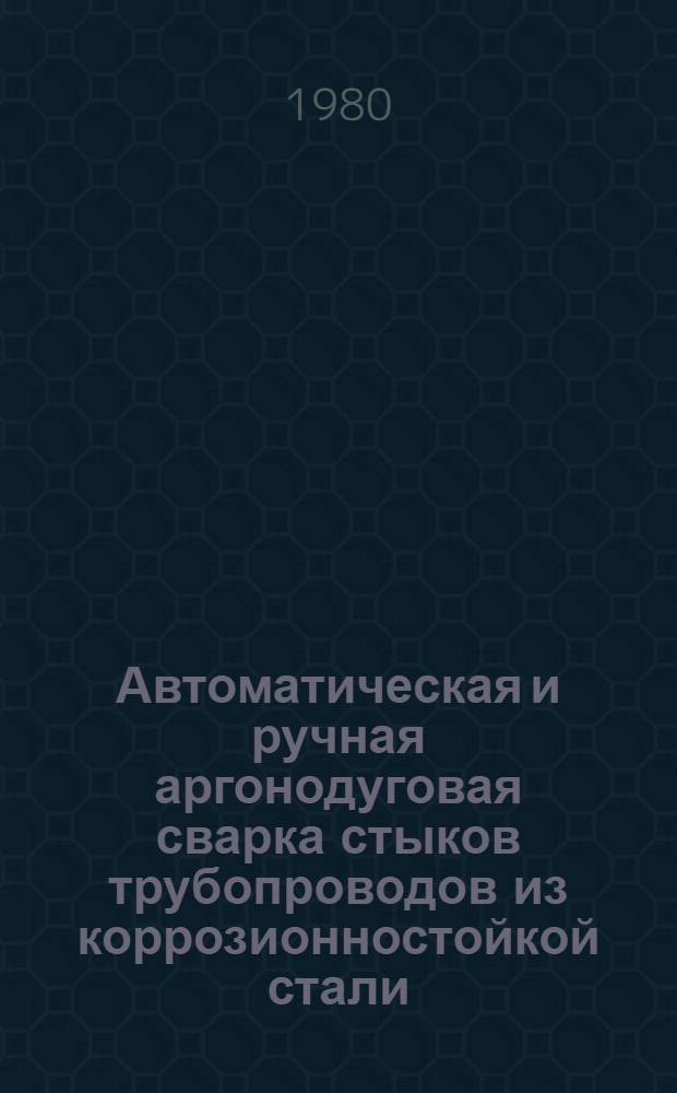Автоматическая и ручная аргонодуговая сварка стыков трубопроводов из коррозионностойкой стали : Укрупнен. нормативы времени. Единич. и мелкосерийн. пр-во 77-0303-67-80. Код-2657 : Взамен 74330-02-71 : Срок действия с 01.06.80 до 01.06.85
