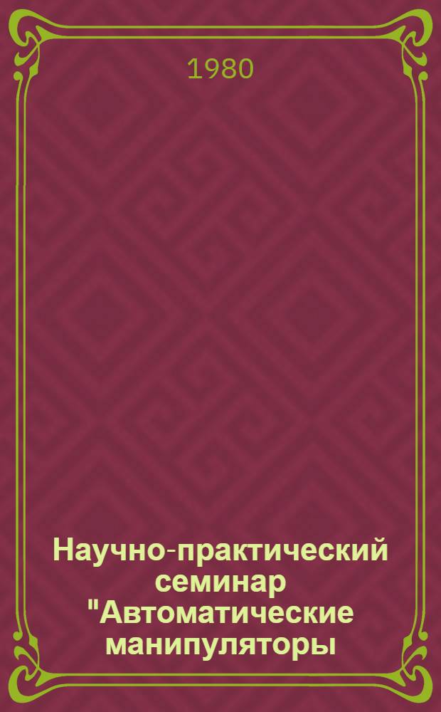 Научно-практический семинар "Автоматические манипуляторы (промышленные роботы) и их применение (В свете Постановления ЦК КПСС "О мерах по увеличению производства и широкому применению автоматических манипуляторов в отраслях народного хозяйства в свете указаний XXV съезда КПСС) : Тез. докл. к семинару