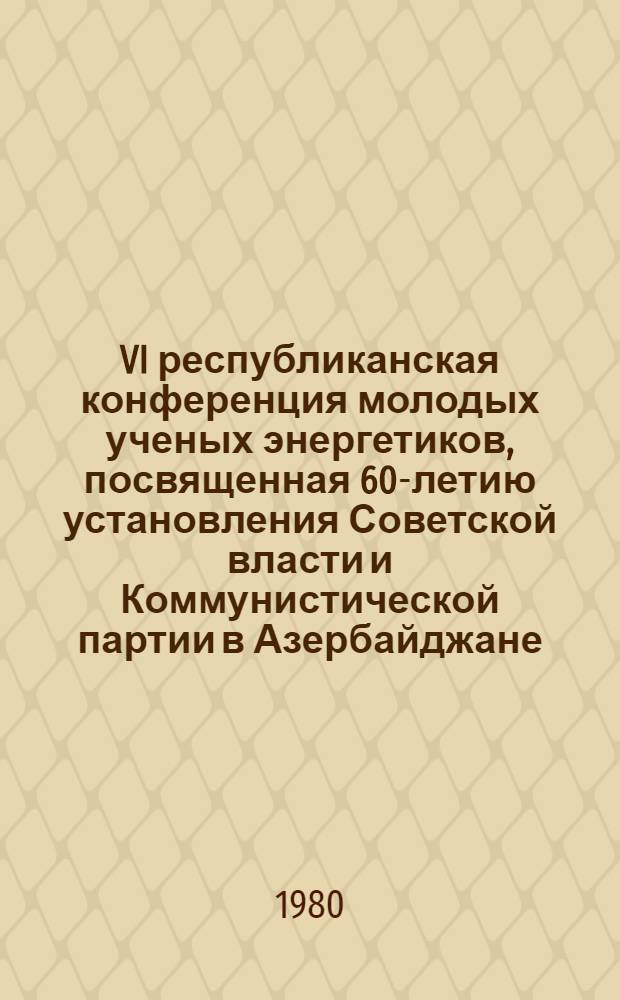 VI республиканская конференция молодых ученых энергетиков, посвященная 60-летию установления Советской власти и Коммунистической партии в Азербайджане, 10-11 июня 1980 г. : Тезисы докл