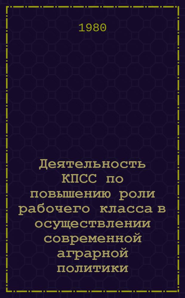 Деятельность КПСС по повышению роли рабочего класса в осуществлении современной аграрной политики : В помощь лекторам, пропагандистам