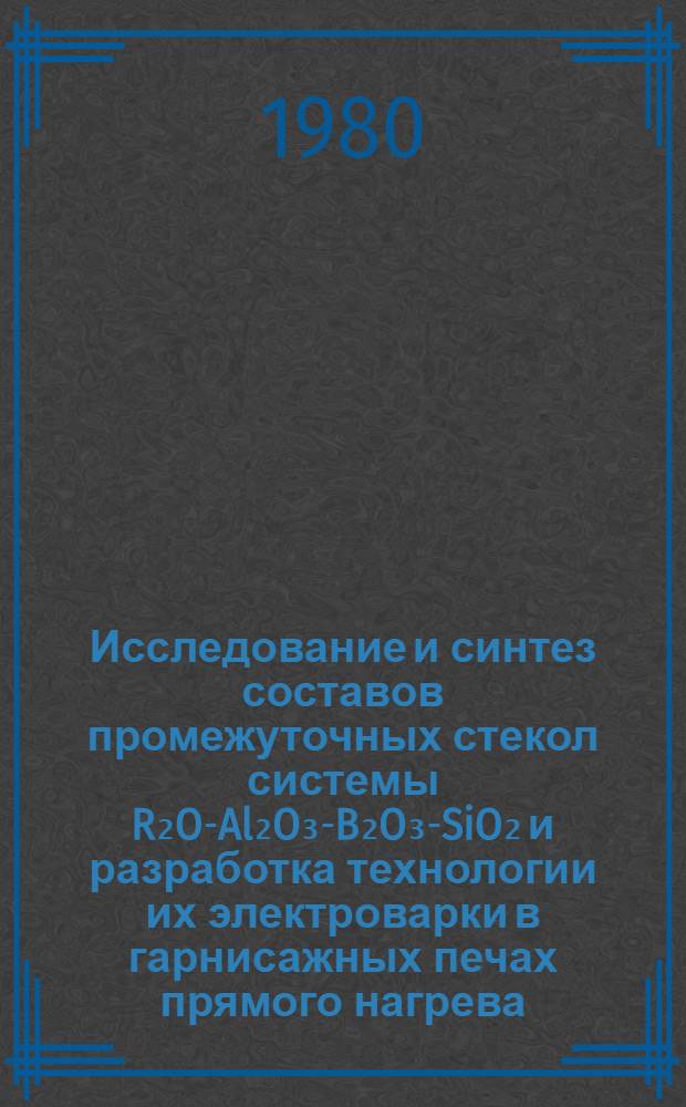 Исследование и синтез составов промежуточных стекол системы R₂O-Al₂O₃-B₂O₃-SiO₂ и разработка технологии их электроварки в гарнисажных печах прямого нагрева : Автореф. дис. на соиск. учен. степ. к. т. н