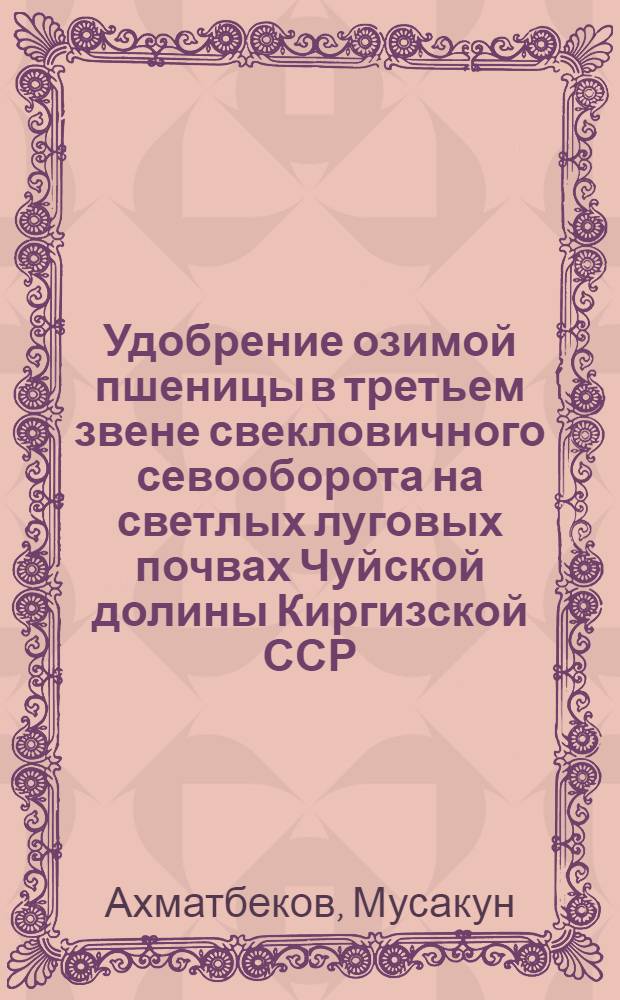 Удобрение озимой пшеницы в третьем звене свекловичного севооборота на светлых луговых почвах Чуйской долины Киргизской ССР : Автореф. дис. на соиск. учен. степ. канд. с.-х. наук : (06.01.04)