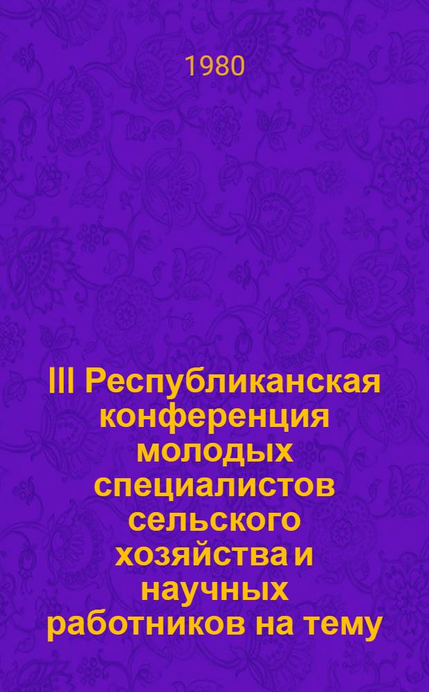 III Республиканская конференция молодых специалистов сельского хозяйства и научных работников на тему: "Актуальные проблемы развития сельского хозяйства в свете решений июльского (1978 г.) пленума ЦК КПСС" : (Тез. докл.)