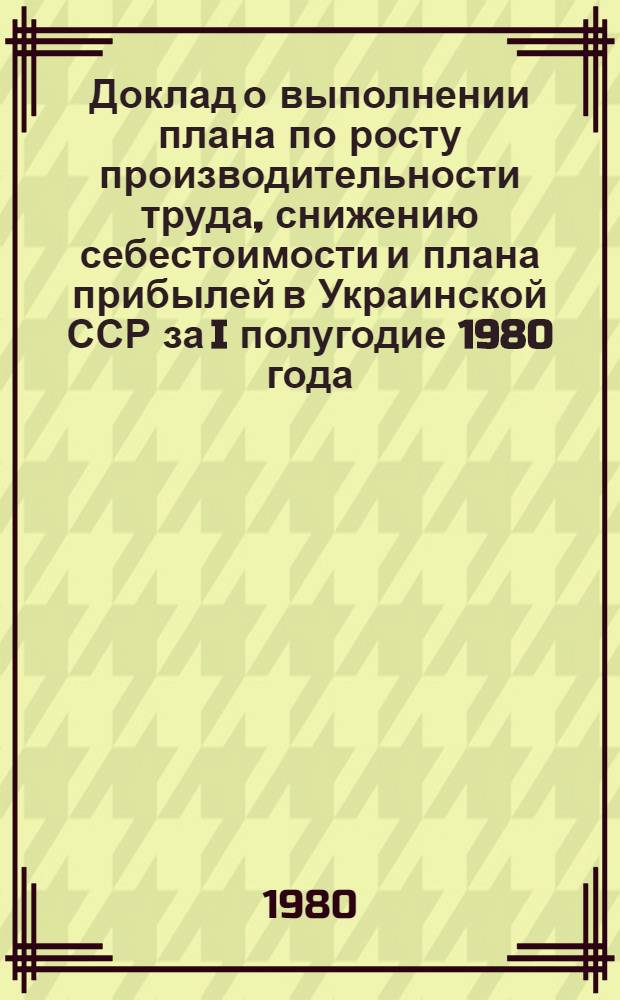 Доклад о выполнении плана по росту производительности труда, снижению себестоимости и плана прибылей в Украинской ССР за I полугодие 1980 года : Стат. сб.