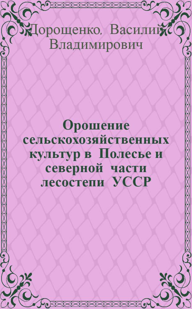 Орошение сельскохозяйственных культур в Полесье и северной части лесостепи УССР : (Лекция для студентов агр. и экон. фак. и слушателей курсов повышения квалификации специалистов сел. хоз-ва)