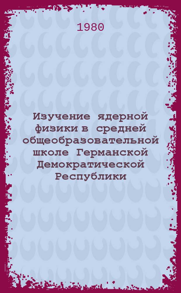 Изучение ядерной физики в средней общеобразовательной школе Германской Демократической Республики : Автореф. дис. на соиск. учен. степ. канд. пед. наук : (13.00.02)