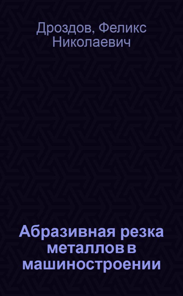 Абразивная резка металлов в машиностроении : Учеб. пособие для заоч. курсов повышения квалификации ИТР по технологии абразив.-алмаз. обраб.