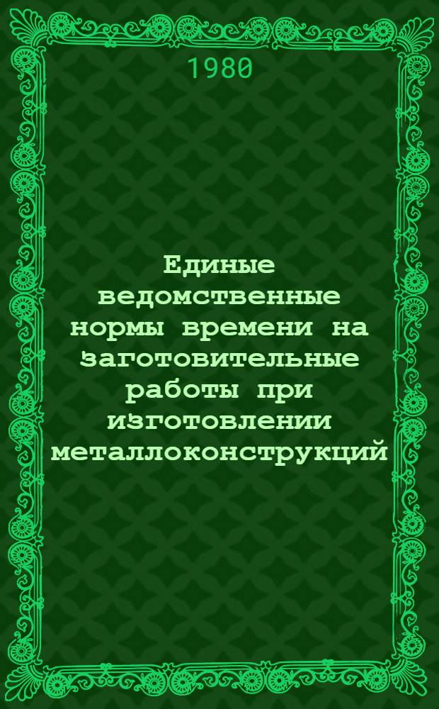 Единые ведомственные нормы времени на заготовительные работы при изготовлении металлоконструкций, аппаратуры и нестандартного оборудования : Единич. и мелкосер. пр-во : Утв. Министерством 05.02.80