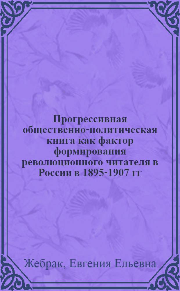 Прогрессивная общественно-политическая книга как фактор формирования революционного читателя в России в 1895-1907 гг. : Автореф. дис. на соиск. учен. степ. канд. филол. наук : (05.25.05)