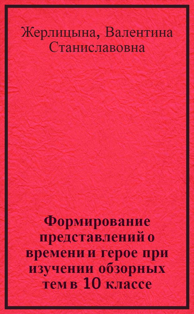 Формирование представлений о времени и герое при изучении обзорных тем в 10 классе : Автореф. дис. на соиск. учен. степ. канд. пед. наук : (13.00.02)