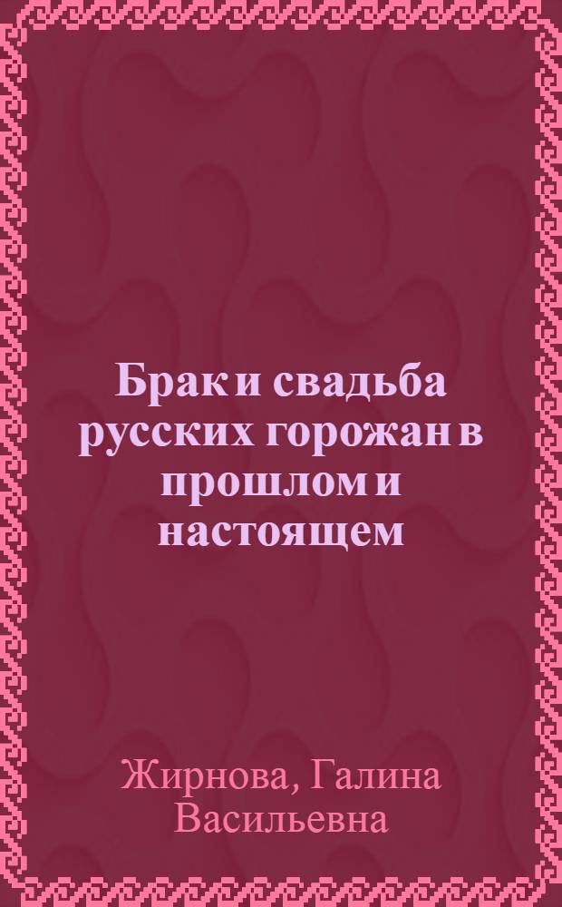 Брак и свадьба русских горожан в прошлом и настоящем : (По материалам городов сред. полосы РСФСР)
