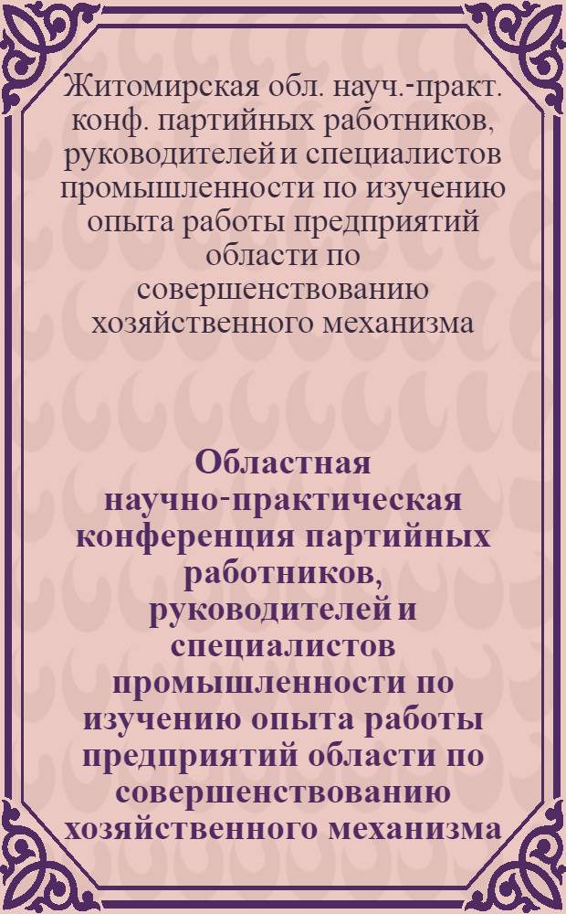 Областная научно-практическая конференция партийных работников, руководителей и специалистов промышленности по изучению опыта работы предприятий области по совершенствованию хозяйственного механизма : (Крат. тез.)