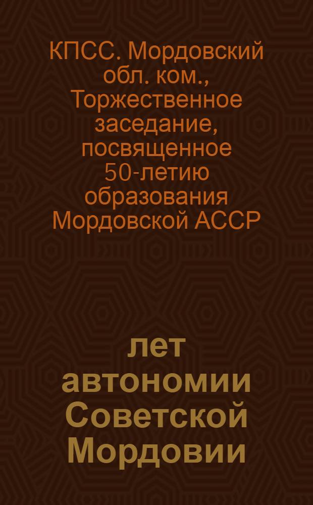 50 лет автономии Советской Мордовии : Торжеств. заседание Мордов. обл. ком. КПСС, Верховного Совета Мордов. АССР, посвящ. 50-летию образования Мордов. АССР : Стенограмма