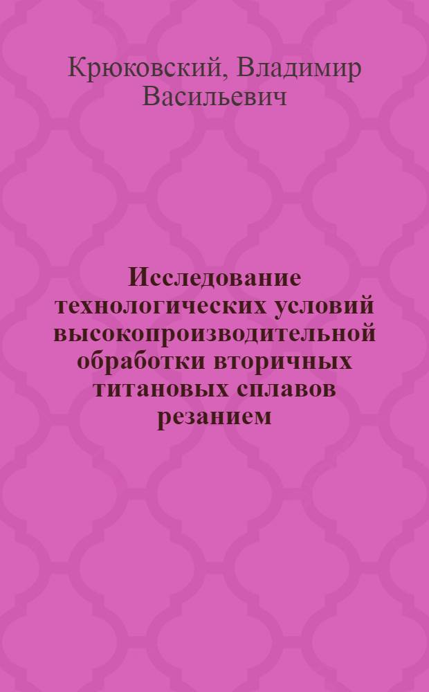 Исследование технологических условий высокопроизводительной обработки вторичных титановых сплавов резанием : Автореф. дис. на соиск. учен. степ. канд. техн. наук : (05.03.01)