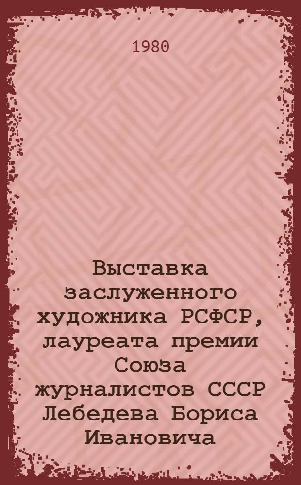 Выставка заслуженного художника РСФСР, лауреата премии Союза журналистов СССР Лебедева Бориса Ивановича, посвященная 70-летию со дня рождения и 50-летию творческой деятельности : Каталог