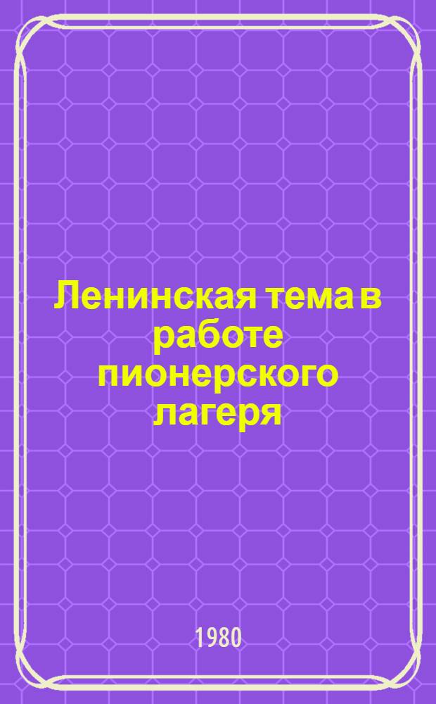 Ленинская тема в работе пионерского лагеря : Метод. указания и материалы для пионервожатых и воспитателей пионер. лагерей