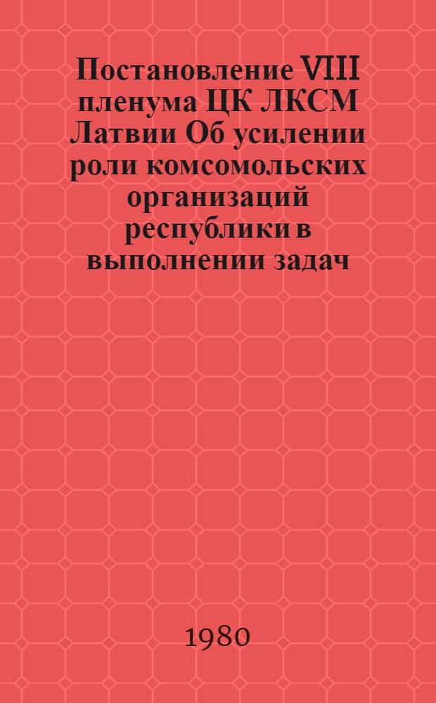 Постановление VIII пленума ЦК ЛКСМ Латвии Об усилении роли комсомольских организаций республики в выполнении задач, поставленных на ноябрьском (1979 г.) пленуме Центрального Комитета КПСС Генеральным секретарем ЦК КПСС товарищем Л.И. Брежневым : Проект