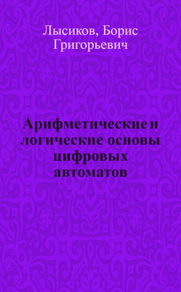 Арифметические и логические основы цифровых автоматов : Учебник для вузов по спец. "Электрон. вычисл. машины"