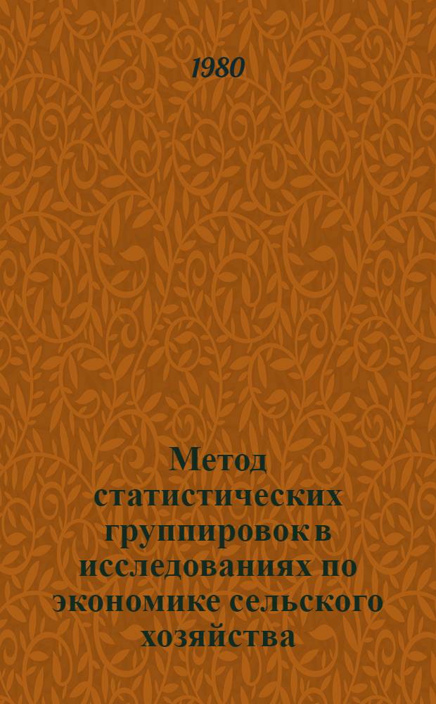 Метод статистических группировок в исследованиях по экономике сельского хозяйства : Учеб. пособие для слушателей фак. повышения квалификации специалистов сел. хоз-ва
