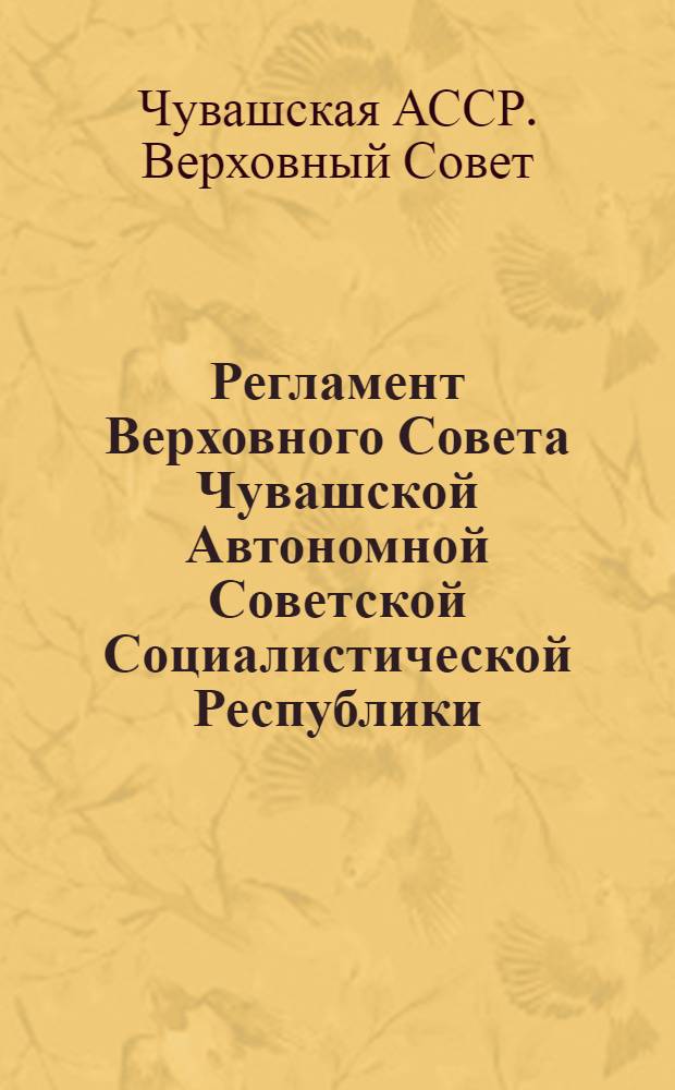 Регламент Верховного Совета Чувашской Автономной Советской Социалистической Республики : Принят на первой сессии Верхов. Совета Чуваш. АССР 10 созыва 20 марта 1980 г