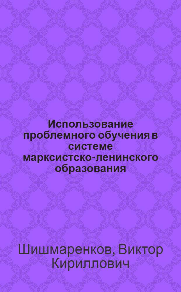 Использование проблемного обучения в системе марксистско-ленинского образования : (Метод. рекомендации в помощь пропагандистам)