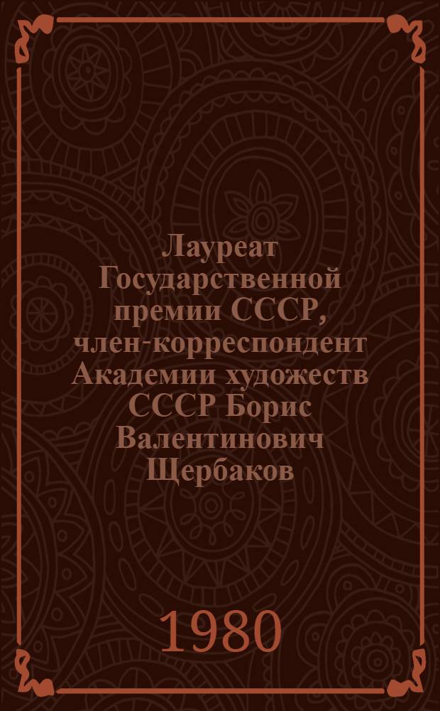 Лауреат Государственной премии СССР, член-корреспондент Академии художеств СССР Борис Валентинович Щербаков : Живопись : Каталог выставки