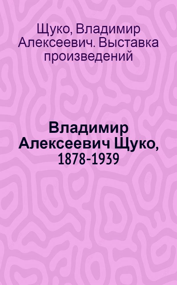 Владимир Алексеевич Щуко, 1878-1939 : Выставка к 100-летию со дня рождения : Каталог