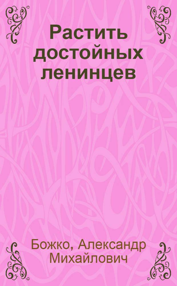 Растить достойных ленинцев : Система работы пед. коллектива сред. школы № 2 г. Кисловодска по воспитанию учащихся на примере жизни и деятельности В.И. Ленина, в духе идей ленинизма