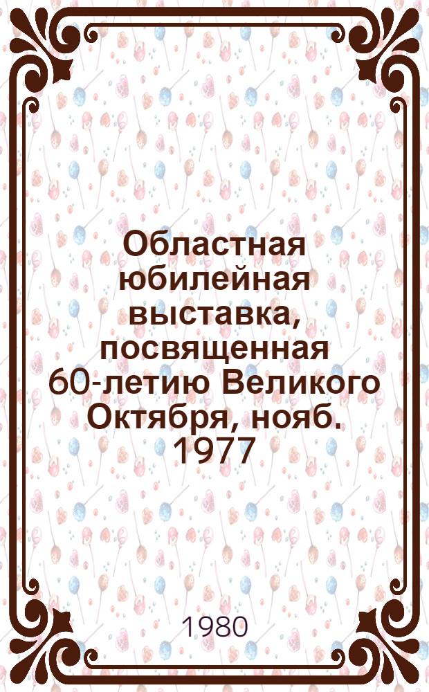 Областная юбилейная выставка, посвященная 60-летию Великого Октября, нояб. 1977 : Живопись, графика, скульптура, монумент.-декор., театр.-декорац. и прикл. искусство : Каталог