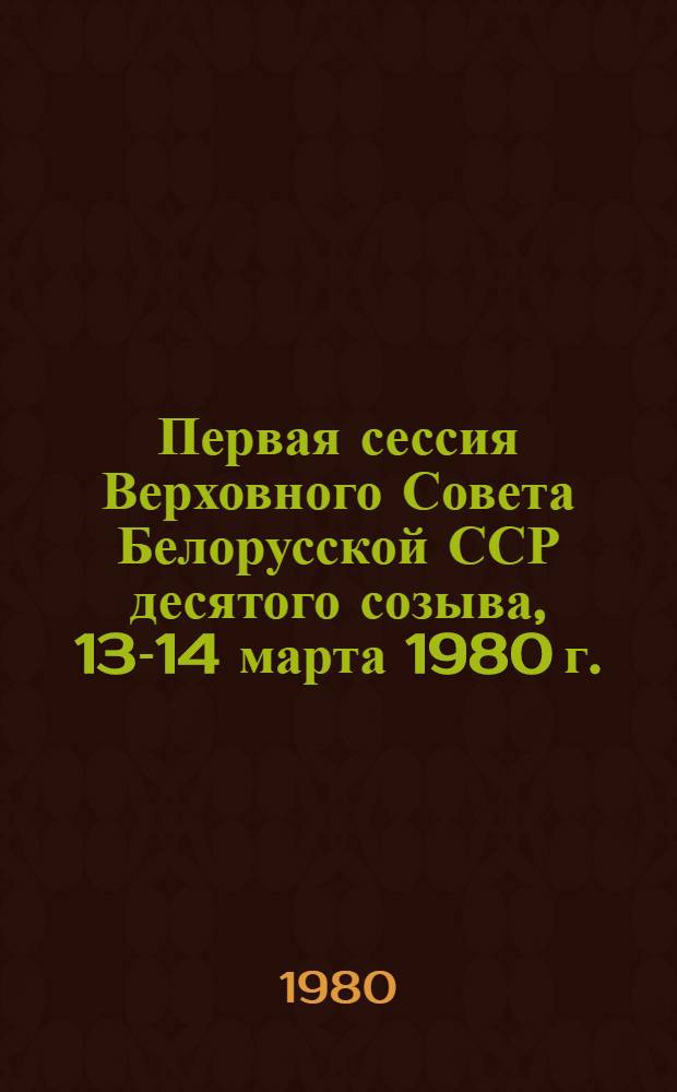 Первая сессия Верховного Совета Белорусской ССР десятого созыва, 13-14 марта 1980 г. = Першая сесiя Вярхоунага Савета Беларускай ССР дзесятага склiкання, 13-14 сакавiка 1980 г. : Стеногр. отчет