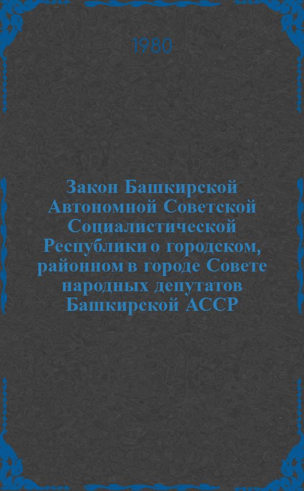 Закон Башкирской Автономной Советской Социалистической Республики о городском, районном в городе Совете народных депутатов Башкирской АССР : Принят Верховным Советом Башк. АССР 27 дек. 1971 г. : С изм. и доп., внес. Указами Президиума Верховного Совета Башк. АССР от 18 дек. 1972 г. и от 18 июня 1973 г. и Законом Башк. АССР от 10 авг. 1979 г