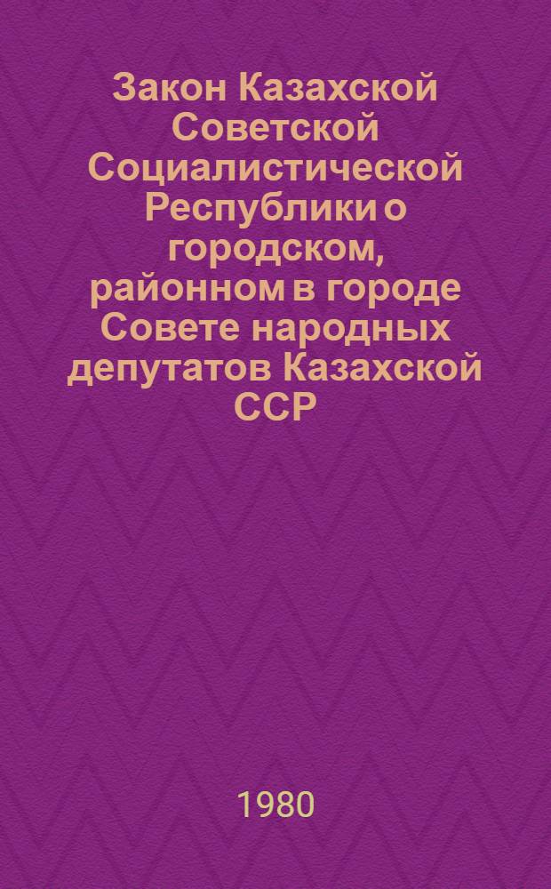Закон Казахской Советской Социалистической Республики о городском, районном в городе Совете народных депутатов Казахской ССР : Принят на одиннадцатой сессии Верховного Совета Казахской ССР девятого созыва 14 дек. 1979 г