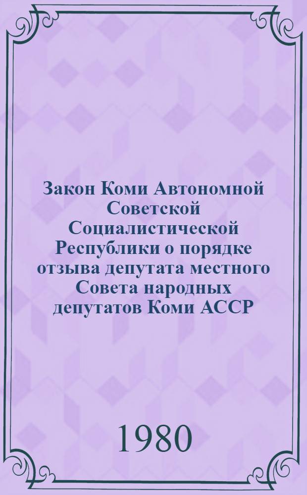 Закон Коми Автономной Советской Социалистической Республики о порядке отзыва депутата местного Совета народных депутатов Коми АССР : Принято на первой сессии Верховного Совета Коми АССР десятого созыва 21 марта 1980 г