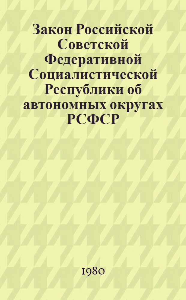 Закон Российской Советской Федеративной Социалистической Республики об автономных округах РСФСР : Принят на второй сессии Верховного Совета РСФСР десятого созыва 20 нояб. 1980 г