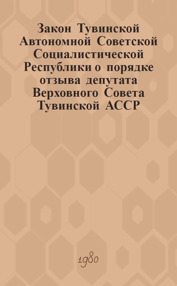 Закон Тувинской Автономной Советской Социалистической Республики о порядке отзыва депутата Верховного Совета Тувинской АССР : С изм. и доп. от 24 дек. 1979 г.