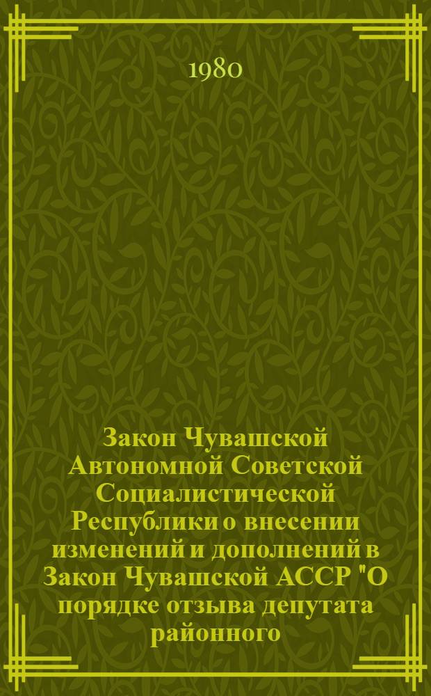 Закон Чувашской Автономной Советской Социалистической Республики о внесении изменений и дополнений в Закон Чувашской АССР "О порядке отзыва депутата районного, городского, сельского, поселкового Совета депутатов трудящихся Чувашской АССР" : Принят на первой сессии Верховного Совета Чуваш. АССР десятого созыва 20 марта 1980 г