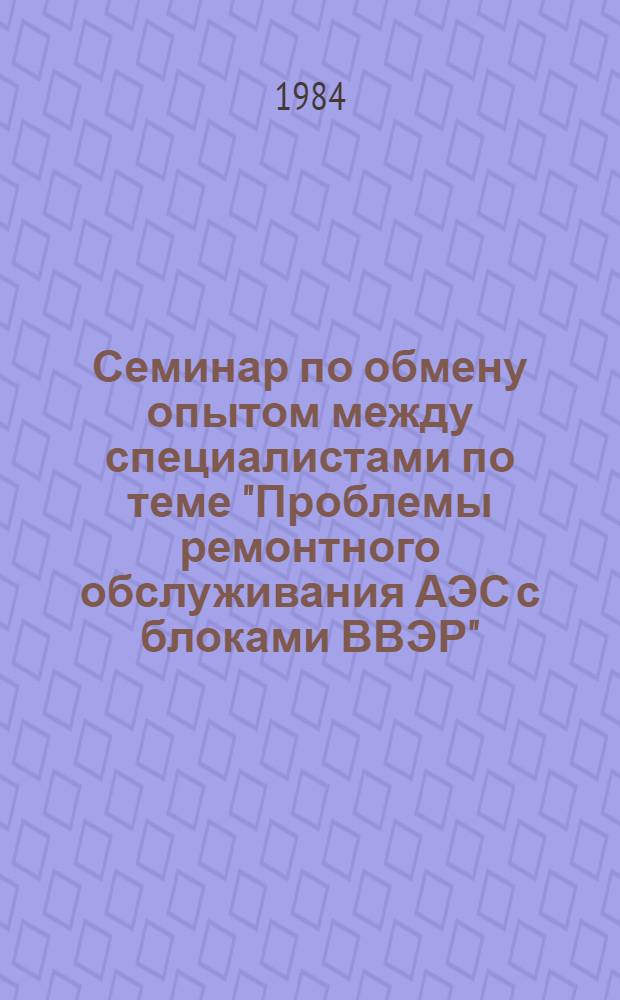 Семинар по обмену опытом между специалистами по теме "Проблемы ремонтного обслуживания АЭС с блоками ВВЭР", г. Грайфсвальд, 10-15 окт. 1983 г : Сб. материалов. [Т. 1