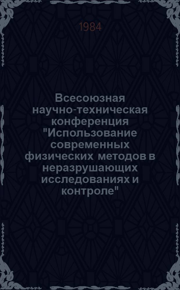 Всесоюзная научно-техническая конференция "Использование современных физических методов в неразрушающих исследованиях и контроле" (5-6 октября 1984 г.) : Тез. докл. Секция 1