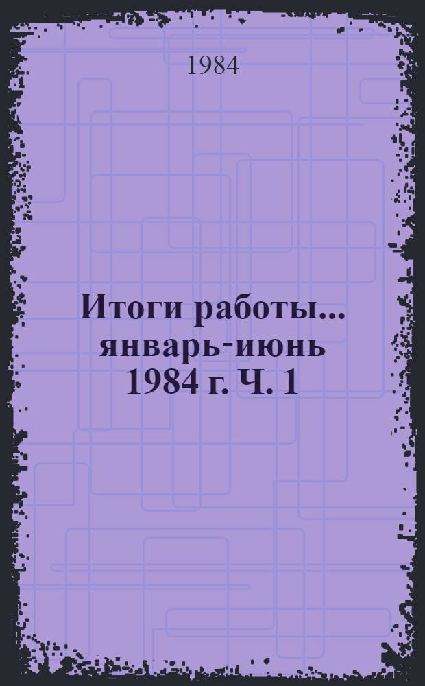 Итоги работы. ... январь-июнь 1984 г. Ч. 1