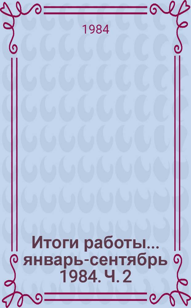Итоги работы. ... январь-сентябрь 1984. Ч. 2